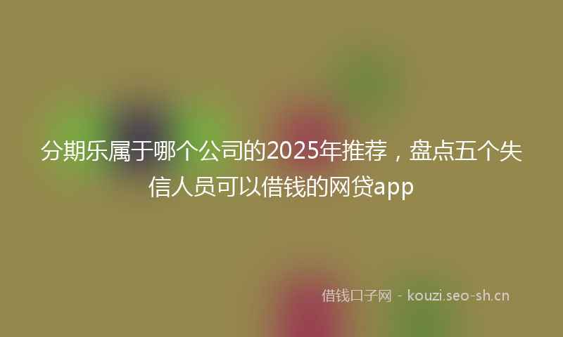 分期乐属于哪个公司的2025年推荐，盘点五个失信人员可以借钱的网贷app