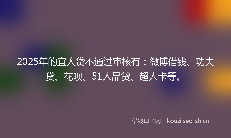 2025年的宜人贷不通过审核有：微博借钱、功夫贷、花呗、51人品贷、超人卡等。