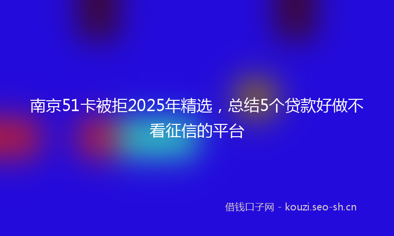 南京51卡被拒2025年精选，总结5个贷款好做不看征信的平台