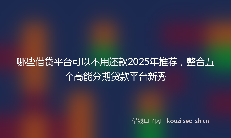 哪些借贷平台可以不用还款2025年推荐，整合五个高能分期贷款平台新秀