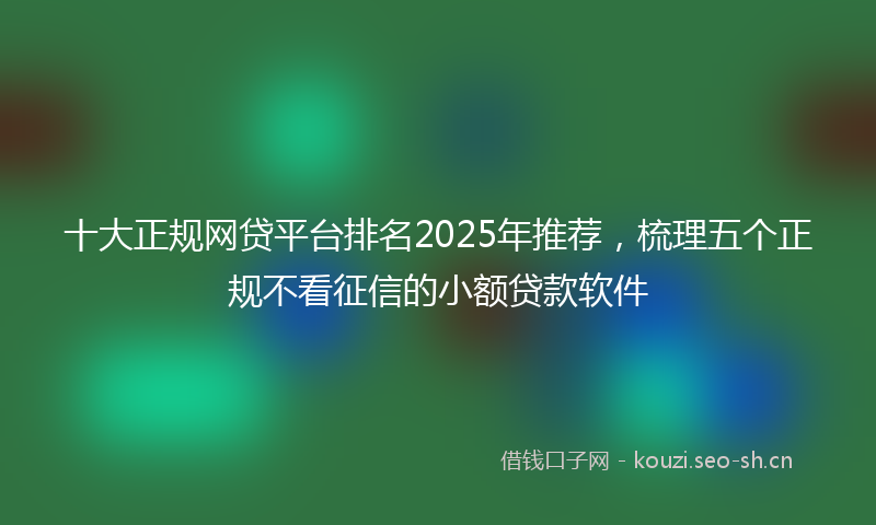 十大正规网贷平台排名2025年推荐，梳理五个正规不看征信的小额贷款软件