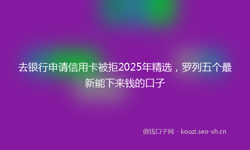 去银行申请信用卡被拒2025年精选，罗列五个最新能下来钱的口子