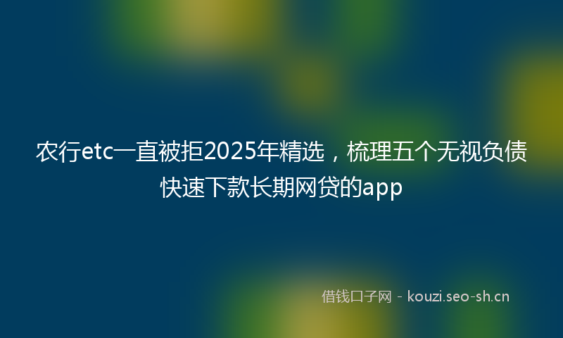 农行etc一直被拒2025年精选，梳理五个无视负债快速下款长期网贷的app