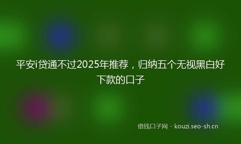 平安i贷通不过2025年推荐，归纳五个无视黑白好下款的口子