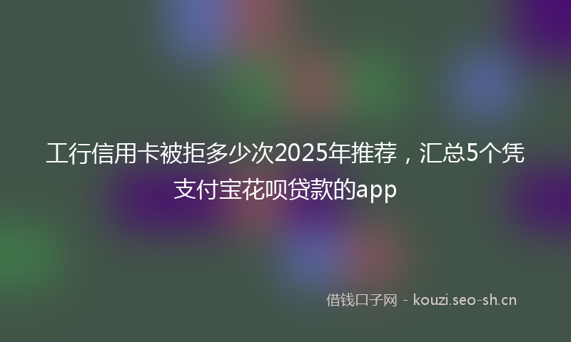 工行信用卡被拒多少次2025年推荐，汇总5个凭支付宝花呗贷款的app