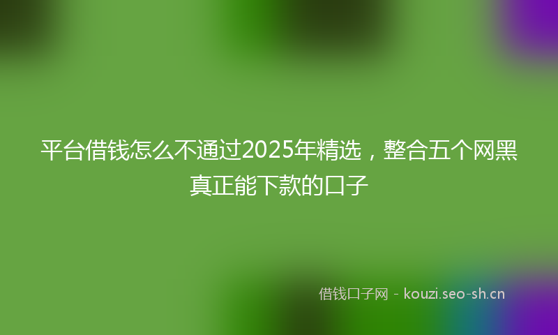 平台借钱怎么不通过2025年精选，整合五个网黑真正能下款的口子