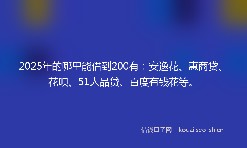 2025年的哪里能借到200有：安逸花、惠商贷、花呗、51人品贷、百度有钱花等。