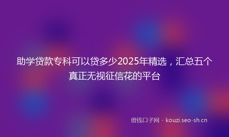 助学贷款专科可以贷多少2025年精选，汇总五个真正无视征信花的平台