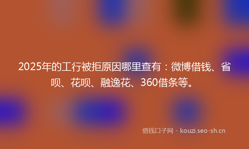 2025年的工行被拒原因哪里查有：微博借钱、省呗、花呗、融逸花、360借条等。