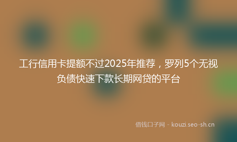 工行信用卡提额不过2025年推荐，罗列5个无视负债快速下款长期网贷的平台