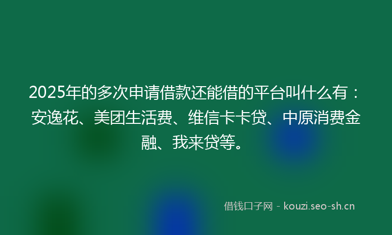 2025年的多次申请借款还能借的平台叫什么有：安逸花、美团生活费、维信卡卡贷、中原消费金融、我来贷等。