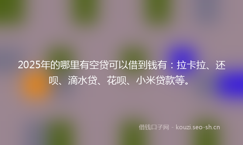 2025年的哪里有空贷可以借到钱有：拉卡拉、还呗、滴水贷、花呗、小米贷款等。
