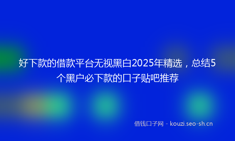 好下款的借款平台无视黑白2025年精选，总结5个黑户必下款的口子贴吧推荐