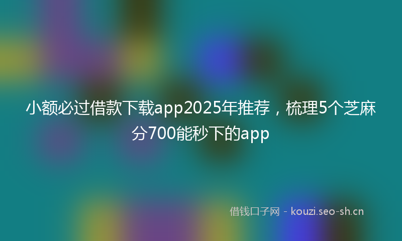 小额必过借款下载app2025年推荐，梳理5个芝麻分700能秒下的app