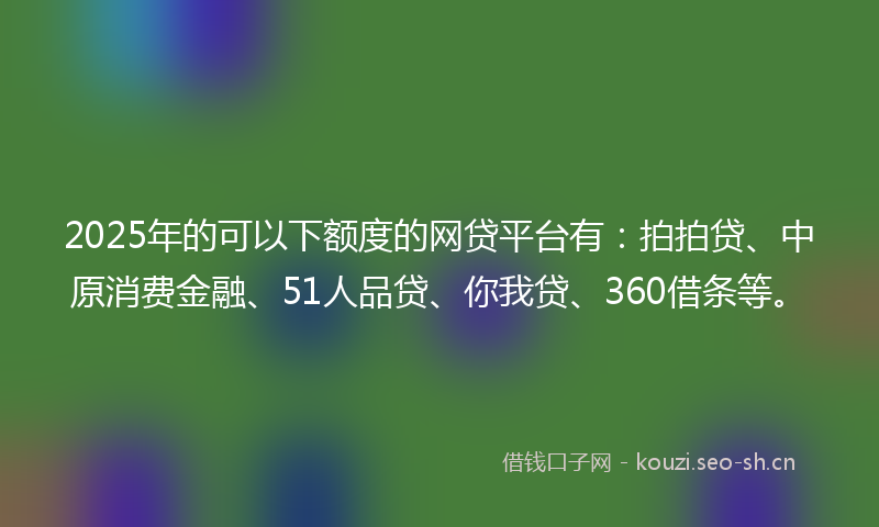 2025年的可以下额度的网贷平台有：拍拍贷、中原消费金融、51人品贷、你我贷、360借条等。