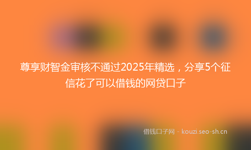 尊享财智金审核不通过2025年精选，分享5个征信花了可以借钱的网贷口子
