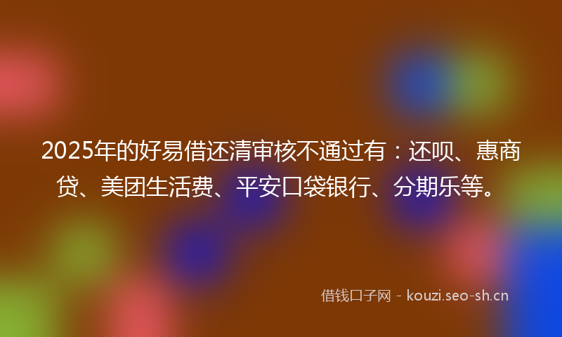 2025年的好易借还清审核不通过有：还呗、惠商贷、美团生活费、平安口袋银行、分期乐等。