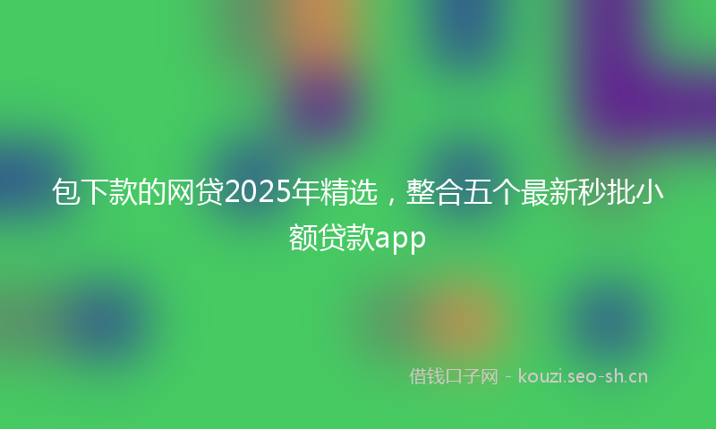 包下款的网贷2025年精选，整合五个最新秒批小额贷款app