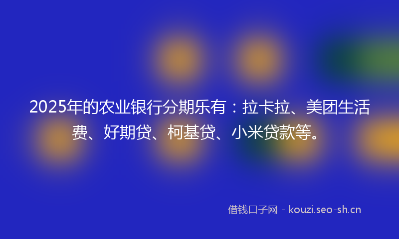 2025年的农业银行分期乐有：拉卡拉、美团生活费、好期贷、柯基贷、小米贷款等。