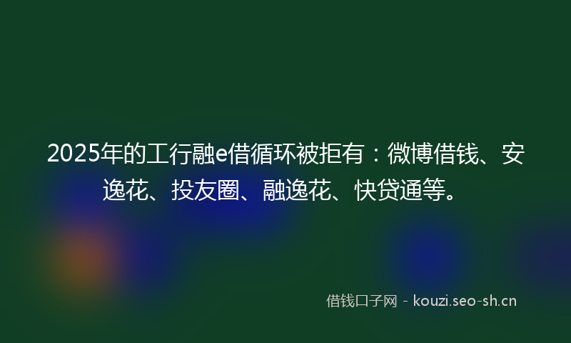 2025年的工行融e借循环被拒有：微博借钱、安逸花、投友圈、融逸花、快贷通等。
