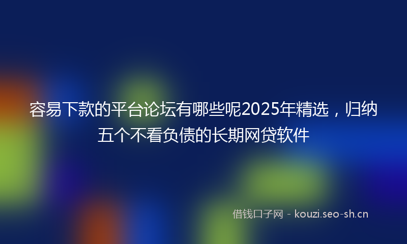 容易下款的平台论坛有哪些呢2025年精选，归纳五个不看负债的长期网贷软件