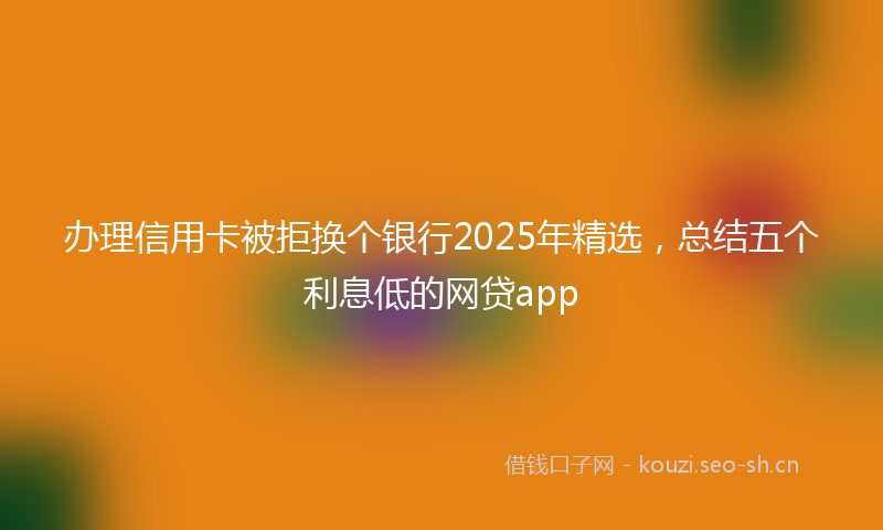 办理信用卡被拒换个银行2025年精选，总结五个利息低的网贷app