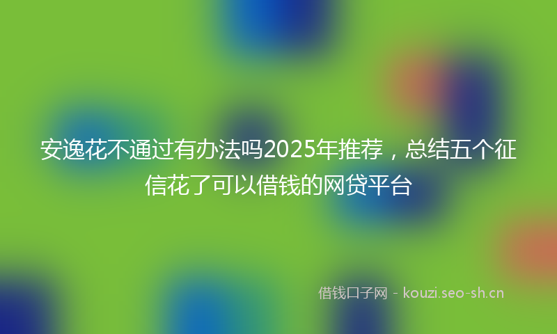 安逸花不通过有办法吗2025年推荐，总结五个征信花了可以借钱的网贷平台