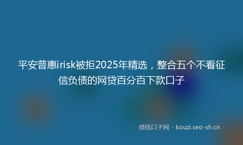 平安普惠irisk被拒2025年精选，整合五个不看征信负债的网贷百分百下款口子