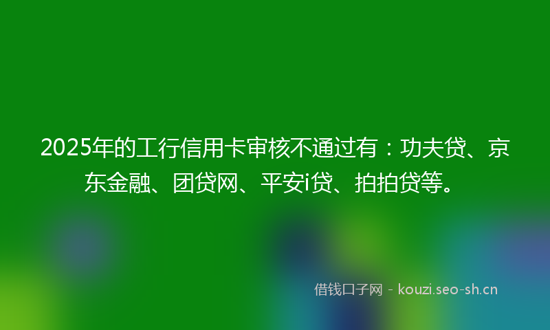 2025年的工行信用卡审核不通过有:功夫贷、京东金融、团贷网、平安i贷、拍拍贷等。