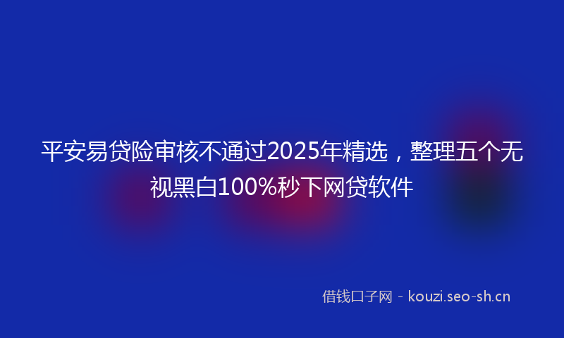 平安易贷险审核不通过2025年精选，整理五个无视黑白100%秒下网贷软件