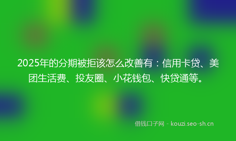 2025年的分期被拒该怎么改善有：信用卡贷、美团生活费、投友圈、小花钱包、快贷通等。