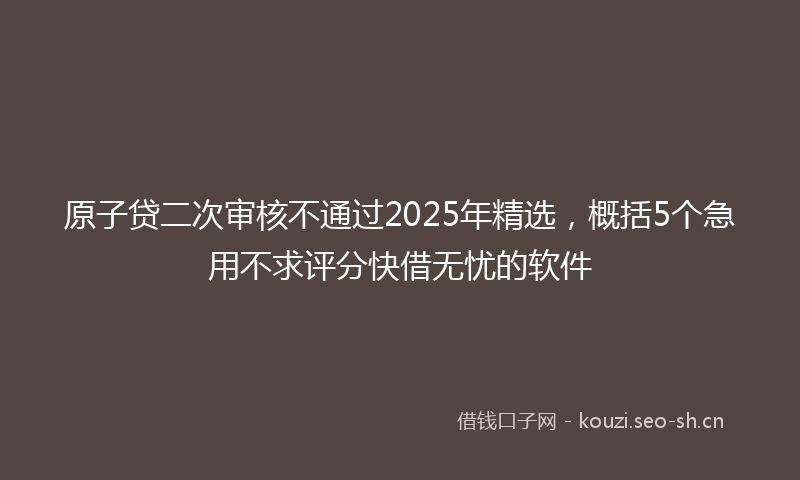原子贷二次审核不通过2025年精选，概括5个急用不求评分快借无忧的软件