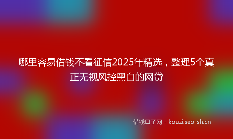 哪里容易借钱不看征信2025年精选，整理5个真正无视风控黑白的网贷