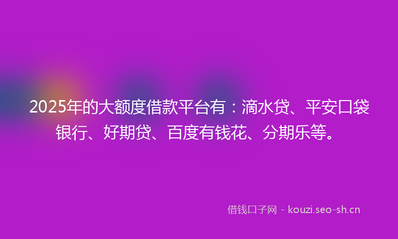 2025年的大额度借款平台有：滴水贷、平安口袋银行、好期贷、百度有钱花、分期乐等。