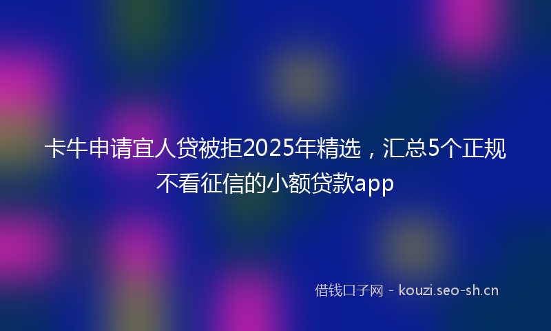卡牛申请宜人贷被拒2025年精选，汇总5个正规不看征信的小额贷款app