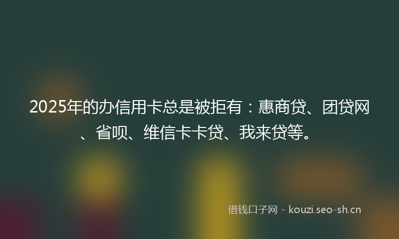 2025年的办信用卡总是被拒有：惠商贷、团贷网、省呗、维信卡卡贷、我来贷等。