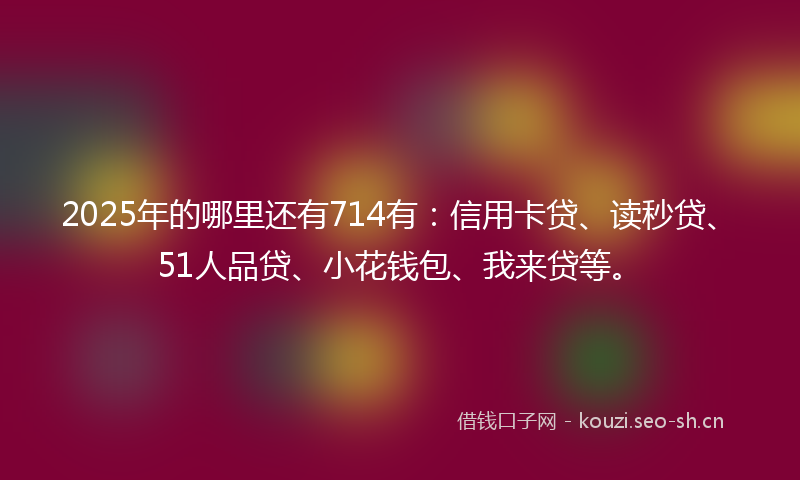 2025年的哪里还有714有：信用卡贷、读秒贷、51人品贷、小花钱包、我来贷等。