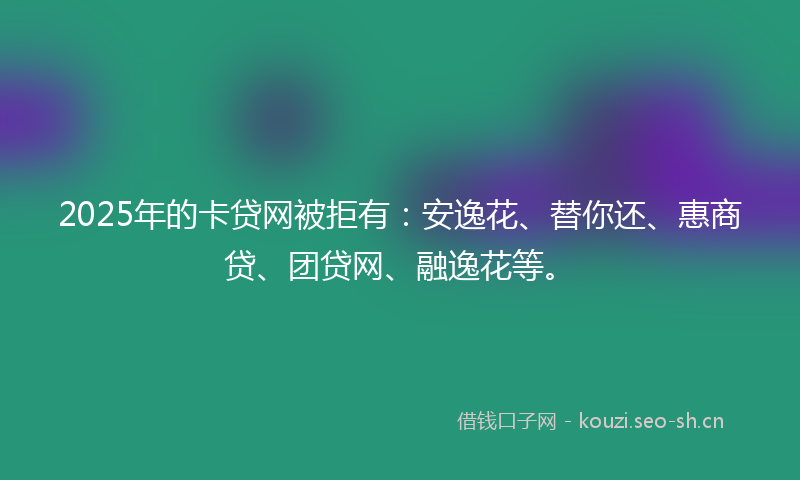 2025年的卡贷网被拒有：安逸花、替你还、惠商贷、团贷网、融逸花等。