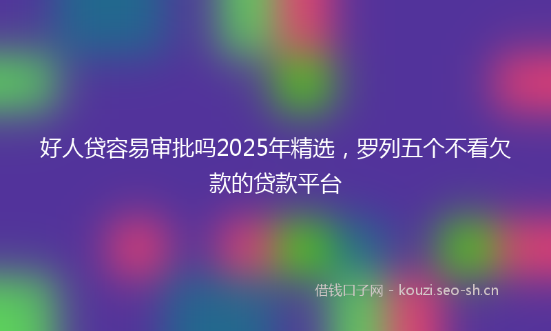 好人贷容易审批吗2025年精选，罗列五个不看欠款的贷款平台