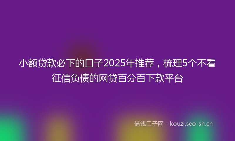 小额贷款必下的口子2025年推荐，梳理5个不看征信负债的网贷百分百下款平台