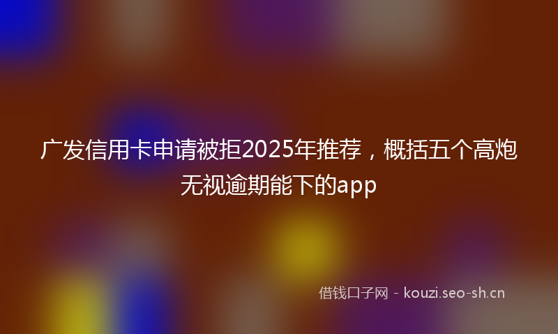 广发信用卡申请被拒2025年推荐，概括五个高炮无视逾期能下的app