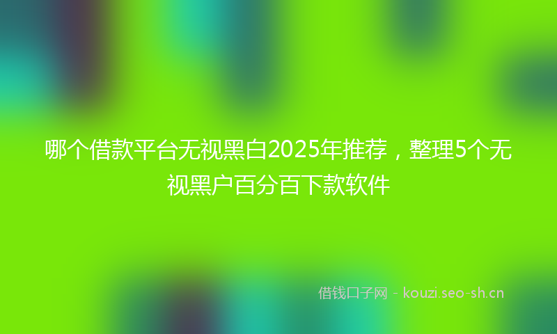 哪个借款平台无视黑白2025年推荐，整理5个无视黑户百分百下款软件