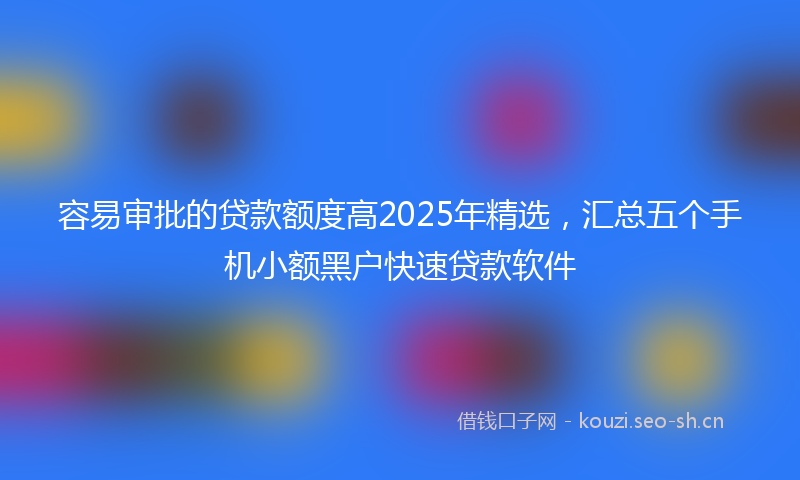 容易审批的贷款额度高2025年精选，汇总五个手机小额黑户快速贷款软件