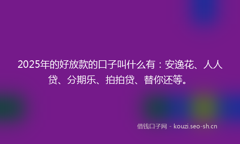 2025年的好放款的口子叫什么有：安逸花、人人贷、分期乐、拍拍贷、替你还等。