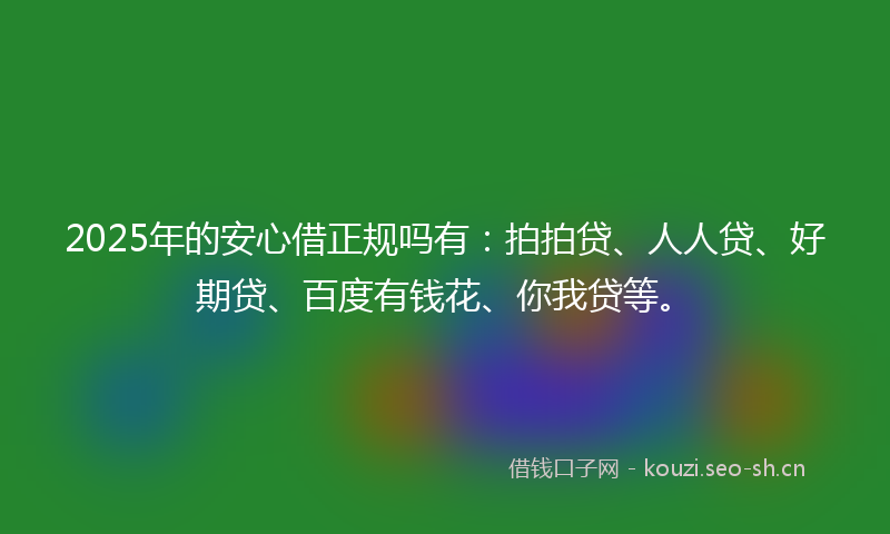 2025年的安心借正规吗有:拍拍贷、人人贷、好期贷、百度有钱花、你我贷等。