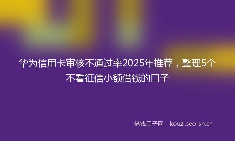 华为信用卡审核不通过率2025年推荐，整理5个不看征信小额借钱的口子