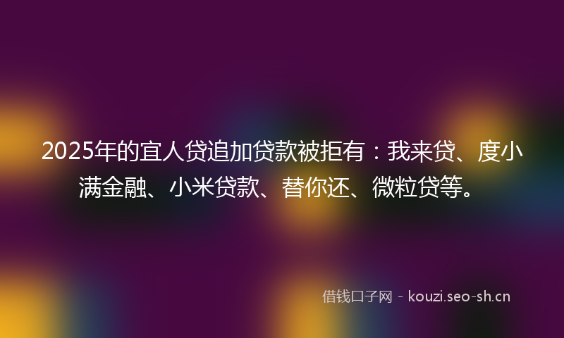 2025年的宜人贷追加贷款被拒有：我来贷、度小满金融、小米贷款、替你还、微粒贷等。