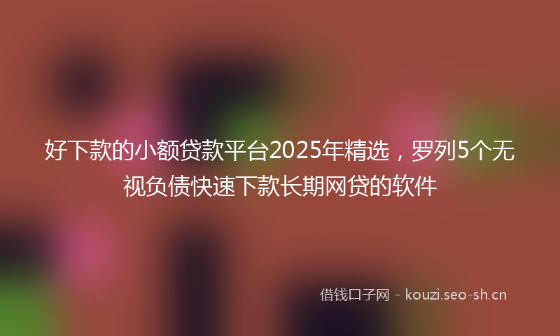 好下款的小额贷款平台2025年精选，罗列5个无视负债快速下款长期网贷的软件