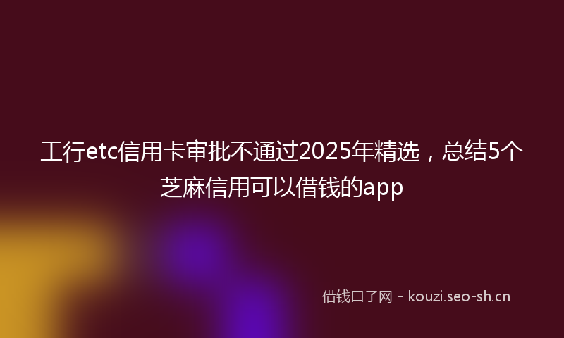工行etc信用卡审批不通过2025年精选，总结5个芝麻信用可以借钱的app
