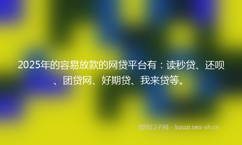 2025年的容易放款的网贷平台有：读秒贷、还呗、团贷网、好期贷、我来贷等。
